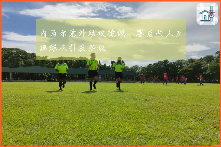 内马尔意外助攻德佩，赛后两人互换球衣引发热议