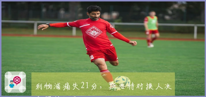 利物浦痛失21分，斯洛特对换人决定保持沉默