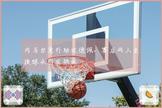 内马尔意外助攻德佩，赛后两人互换球衣引发热议