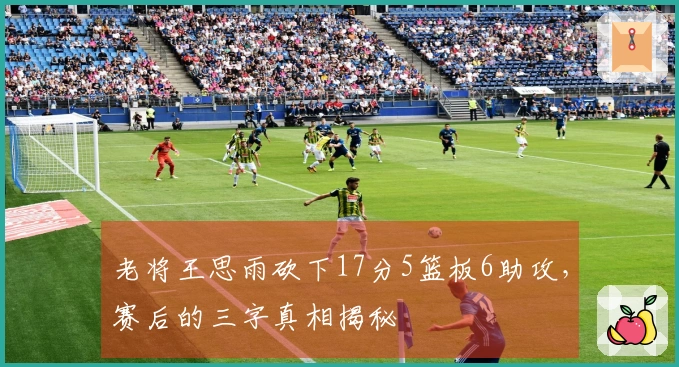 老将王思雨砍下17分5篮板6助攻，赛后的三字真相揭秘
