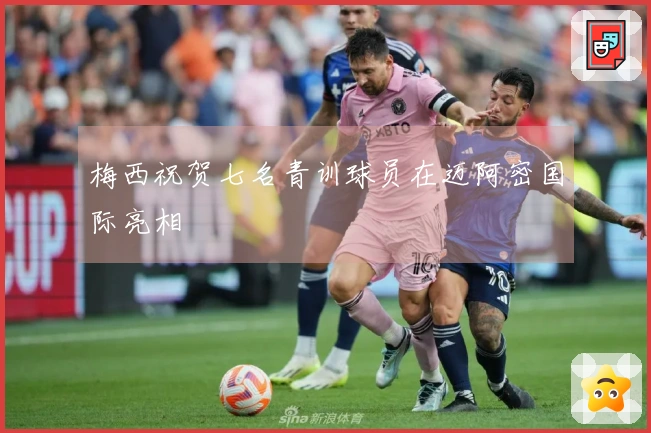 梅西祝贺七名青训球员在迈阿密国际亮相