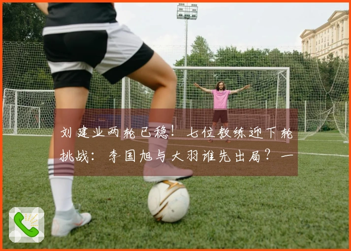 刘建业两轮已稳！七位教练迎下轮挑战：李国旭与大羽谁先出局？一人更危险