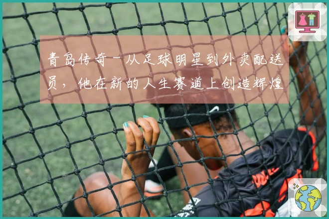 青岛传奇 - 从足球明星到外卖配送员，他在新的人生赛道上创造辉煌