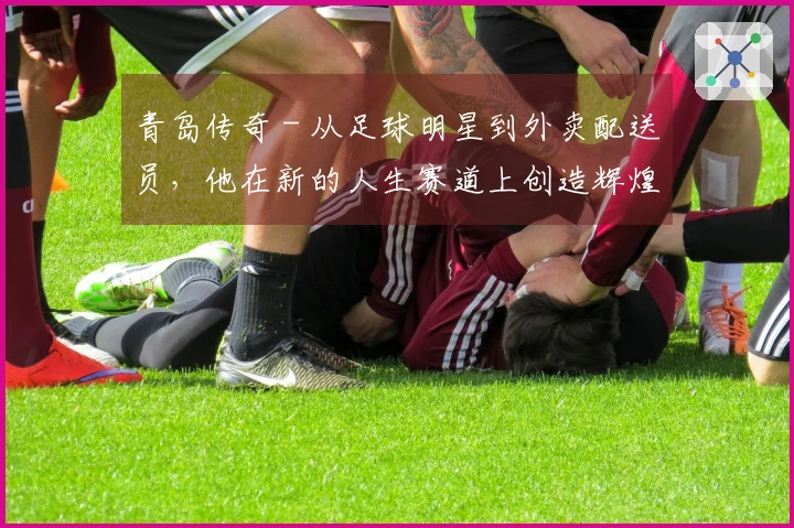 青岛传奇 - 从足球明星到外卖配送员，他在新的人生赛道上创造辉煌