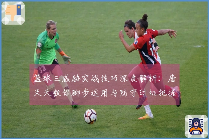 篮球三威胁实战技巧深度解析：唐天天教你脚步运用与防守时机把握