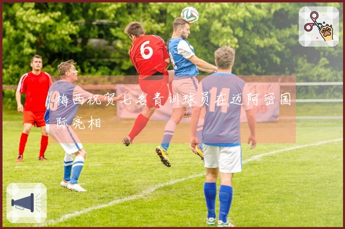 梅西祝贺七名青训球员在迈阿密国际亮相