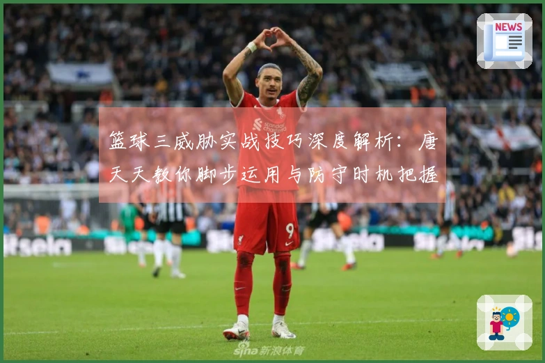 篮球三威胁实战技巧深度解析：唐天天教你脚步运用与防守时机把握