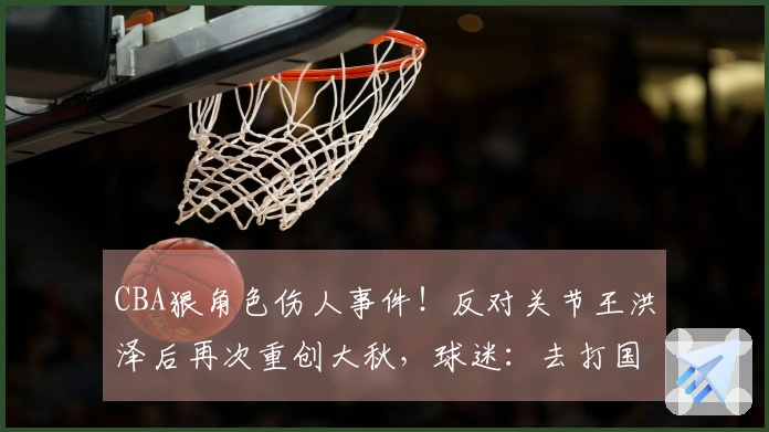 CBA狠角色伤人事件！反对关节王洪泽后再次重创大秋，球迷：去打国家队吧