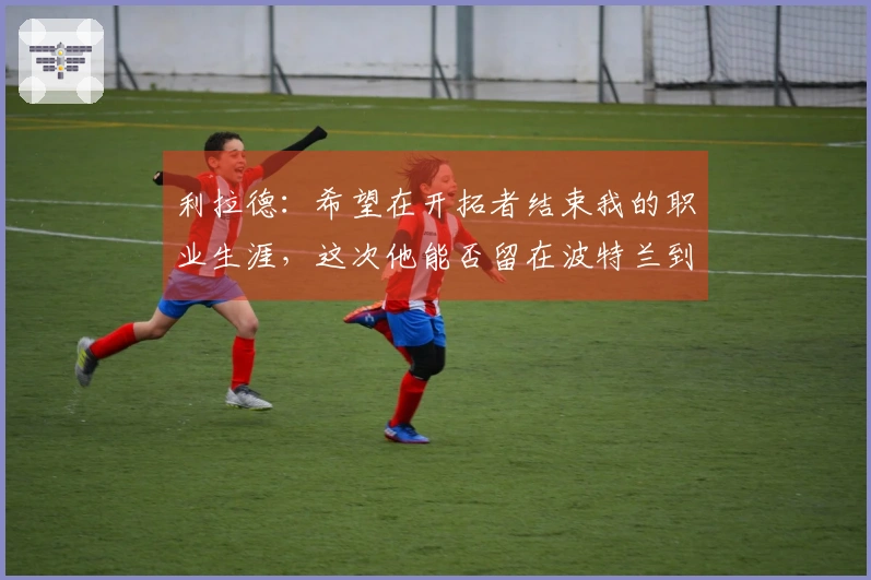 利拉德：希望在开拓者结束我的职业生涯，这次他能否留在波特兰到最后？