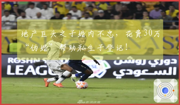 地产巨头之子婚内不忠，花费30万“伪婚”帮助私生子登记！