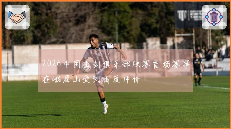 2026中国击剑俱乐部联赛首场赛事在峨眉山受到高度评价